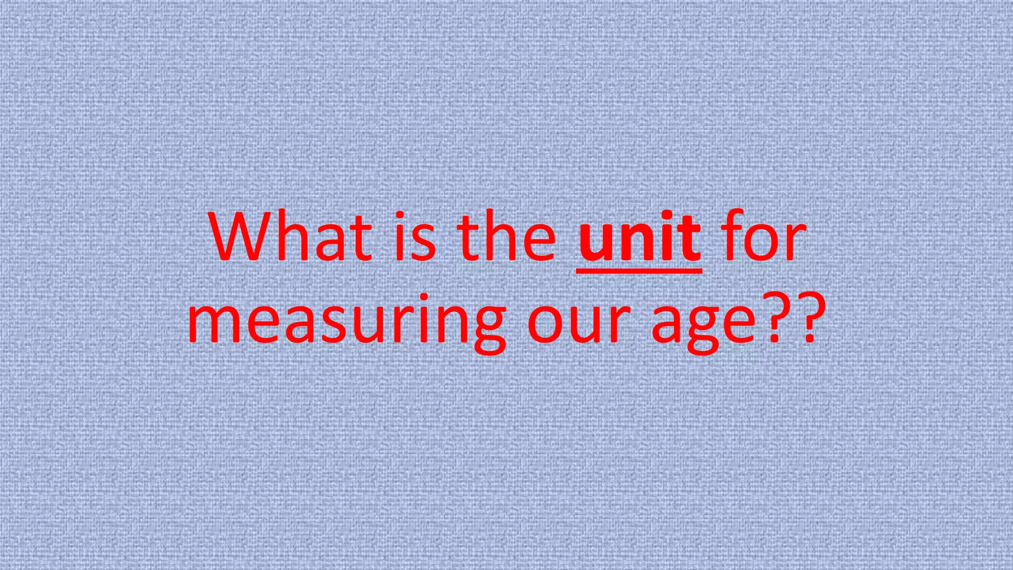 What is the unit for
measuring our age??