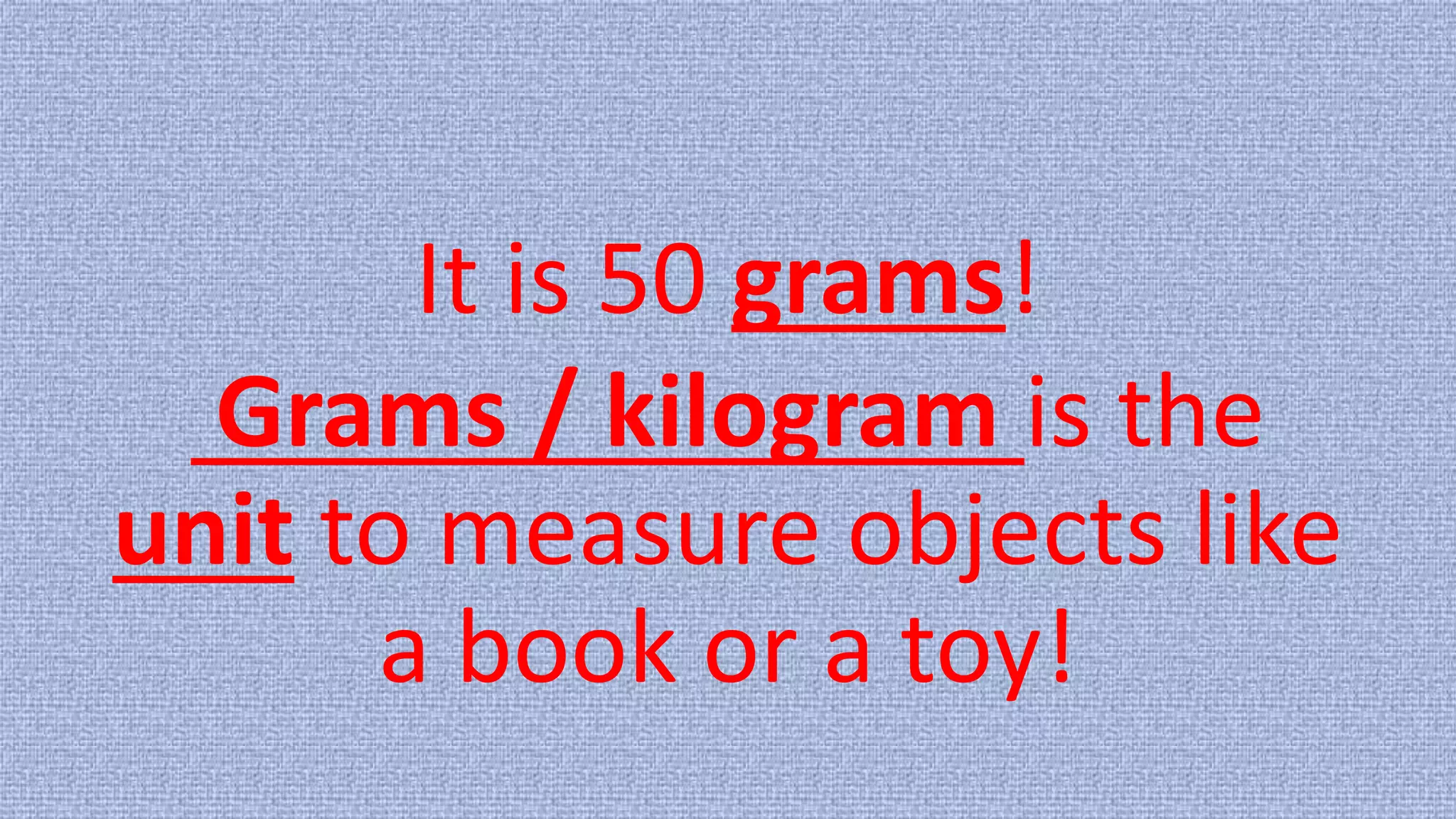 It is 50 grams!
Grams / kilogram is the
unit to measure objects like
a book or a toy!