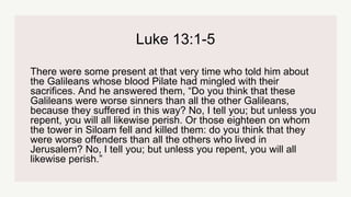 Luke 13:1-5
There were some present at that very time who told him about
the Galileans whose blood Pilate had mingled with their
sacrifices. And he answered them, “Do you think that these
Galileans were worse sinners than all the other Galileans,
because they suffered in this way? No, I tell you; but unless you
repent, you will all likewise perish. Or those eighteen on whom
the tower in Siloam fell and killed them: do you think that they
were worse offenders than all the others who lived in
Jerusalem? No, I tell you; but unless you repent, you will all
likewise perish.”
 