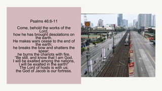 Psalms 46:8-11
Come, behold the works of the
Lord,
how he has brought desolations on
the earth.
He makes wars cease to the end of
the earth;
he breaks the bow and shatters the
spear;
he burns the chariots with fire.
“Be still, and know that I am God.
I will be exalted among the nations,
I will be exalted in the earth!”
The Lord of hosts is with us;
the God of Jacob is our fortress.
 