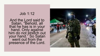 Job 1:12
And the Lord said to
Satan, “Behold, all
that he has is in your
hand. Only against
him do not stretch out
your hand.” So Satan
went out from the
presence of the Lord.
 