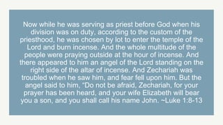 Now while he was serving as priest before God when his
division was on duty, according to the custom of the
priesthood, he was chosen by lot to enter the temple of the
Lord and burn incense. And the whole multitude of the
people were praying outside at the hour of incense. And
there appeared to him an angel of the Lord standing on the
right side of the altar of incense. And Zechariah was
troubled when he saw him, and fear fell upon him. But the
angel said to him, “Do not be afraid, Zechariah, for your
prayer has been heard, and your wife Elizabeth will bear
you a son, and you shall call his name John. ~Luke 1:8-13
 
