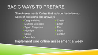 BASIC WAYS TO PREPARE
 Drag and drop
 Multiple Selection
 Typed Response
 Highlight
 Select
 Complete
 Create
 Enter
 Plot
 Show
 Explain
Give Assessments Online that include the following
types of questions and answers
Implement one online assessment a week
 