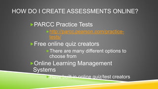 HOW DO I CREATE ASSESSMENTS ONLINE?
PARCC Practice Tests
http://parcc.pearson.com/practice-
tests/
Free online quiz creators
There are many different options to
choose from
Online Learning Management
Systems
Have built in online quiz/test creators
 