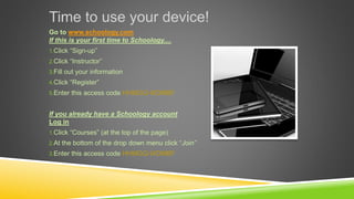 Time to use your device!
Go to www.schoology.com
If this is your first time to Schoology....
1.Click “Sign-up”
2.Click “Instructor”
3.Fill out your information
4.Click “Register”
5.Enter this access code HHMGQ-WDMBF
If you already have a Schoology account
Log in
1.Click “Courses” (at the top of the page)
2.At the bottom of the drop down menu click “Join”
3.Enter this access code HHMGQ-WDMBF
 