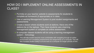 HOW DO I IMPLEMENT ONLINE ASSESSMENTS IN
CLASS?
 Put links on your teacher website to assessments for students to
complete as homework (if appropriate) or in class.
 Use a Learning Management System to post student assignments and
assessments
 Create a lesson where students work at stations. Have one of the
stations be on the laptops. Then have students use a learning
management system or complete an online assessment.
 In computer classes students will be using a learning management
system – Schoology
 This will help student become more comfortable with navigating through an online
environment and completing assessments and assignments on a computer. This will
also increase student ability to sit and work at a computer for longer periods of time.
 