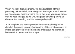 When we look at photographs, we don't just look at them
passively; we search for meaning and message, even if we are
not consciously aware of doing so. In this way, you could argue
that we read images as we would a piece of writing, trying to
discover the meaning and the message behind it.
At its simplest, the message could be that the photographer
decided the scene was worth recording. At its most complex, an
image can provoke problematic and ambiguous relationships
between the reader and the image.
Isabel Lee
 