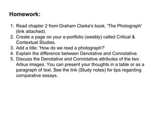 Homework:
1. Read chapter 2 from Graham Clarke's book, 'The Photograph'
(link attached).
2. Create a page on your e-portfolio (weebly) called Critical &
Contextual Studies.
3. Add a title: 'How do we read a photograph?'
4. Explain the difference between Denotative and Connotative.
5. Discuss the Denotative and Connotative attributes of the two
Arbus images. You can present your thoughts in a table or as a
paragraph of text. See the link (Study notes) for tips regarding
comparative essays.
 
