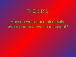 How do we reduce electricity,
water and heat waste in school?
THE 3 R’S.
 