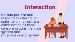Human percive and
respond to internal or
external stimuli using a
combination of their
sensory organs, nervous
system and
musculoskeletal system.
Interaction
 