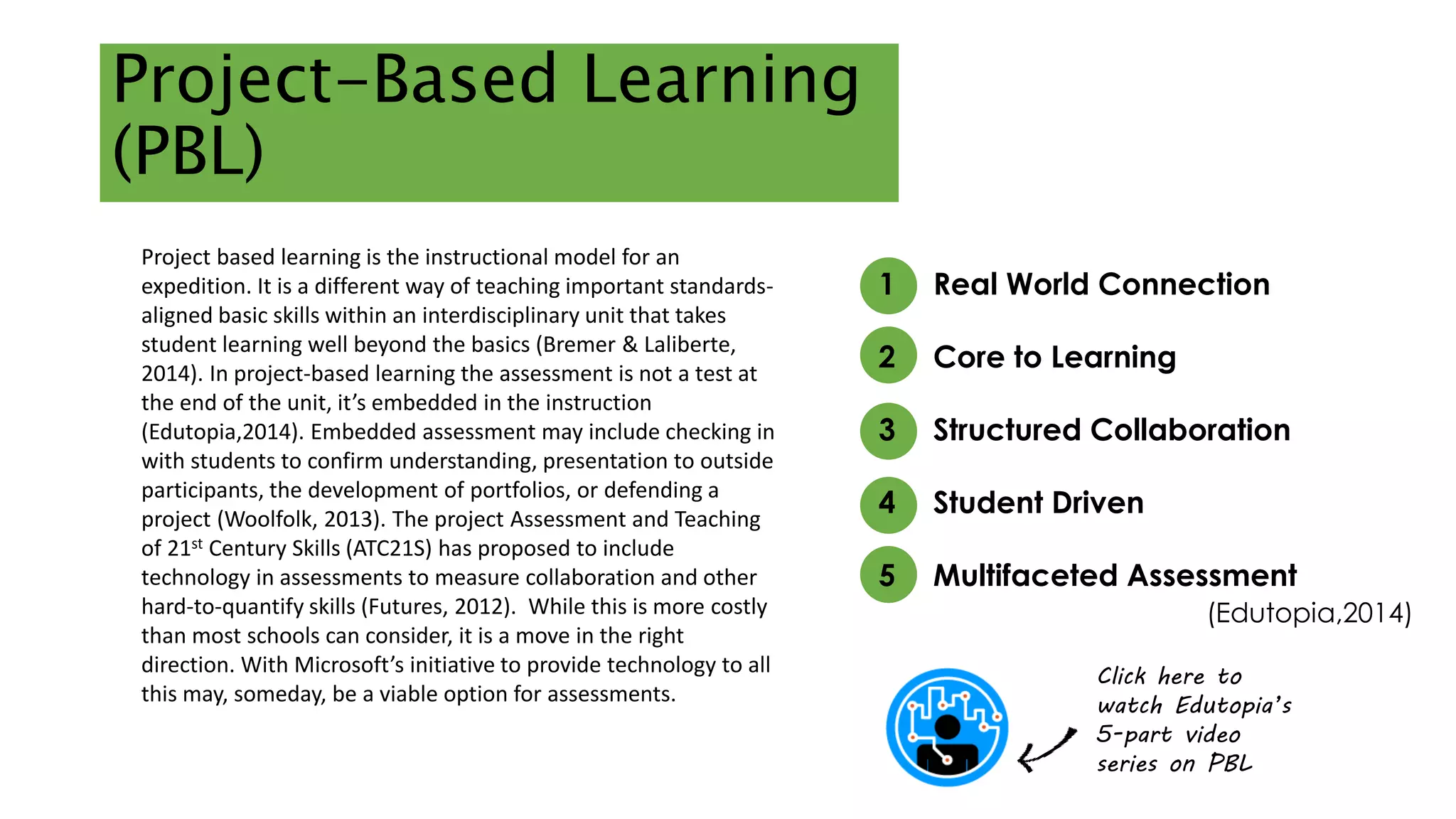 Project-Based Learning 
(PBL) 
1 Real World Connection 
2 Core to Learning 
3 Structured Collaboration 
4 Student Driven 
5 Multifaceted Assessment 
(Edutopia,2014) 
Click here to 
watch Edutopia’s 
5-part video 
series on PBL 
Project based learning is the instructional model for an 
expedition. It is a different way of teaching important standards-aligned 
basic skills within an interdisciplinary unit that takes 
student learning well beyond the basics (Bremer & Laliberte, 
2014). In project-based learning the assessment is not a test at 
the end of the unit, it’s embedded in the instruction 
(Edutopia,2014). Embedded assessment may include checking in 
with students to confirm understanding, presentation to outside 
participants, the development of portfolios, or defending a 
project (Woolfolk, 2013). The project Assessment and Teaching 
of 21st Century Skills (ATC21S) has proposed to include 
technology in assessments to measure collaboration and other 
hard-to-quantify skills (Futures, 2012). While this is more costly 
than most schools can consider, it is a move in the right 
direction. With Microsoft’s initiative to provide technology to all 
this may, someday, be a viable option for assessments. 
 