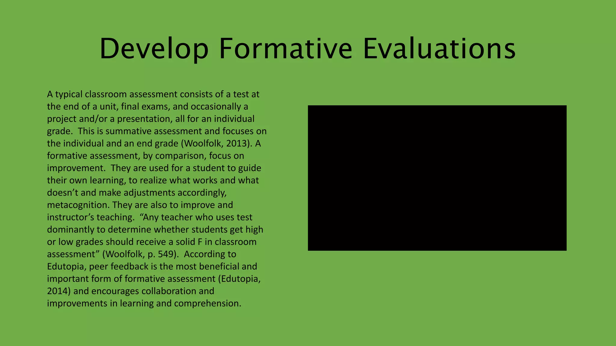 Develop Formative Evaluations 
A typical classroom assessment consists of a test at 
the end of a unit, final exams, and occasionally a 
project and/or a presentation, all for an individual 
grade. This is summative assessment and focuses on 
the individual and an end grade (Woolfolk, 2013). A 
formative assessment, by comparison, focus on 
improvement. They are used for a student to guide 
their own learning, to realize what works and what 
doesn’t and make adjustments accordingly, 
metacognition. They are also to improve and 
instructor’s teaching. “Any teacher who uses test 
dominantly to determine whether students get high 
or low grades should receive a solid F in classroom 
assessment” (Woolfolk, p. 549). According to 
Edutopia, peer feedback is the most beneficial and 
important form of formative assessment (Edutopia, 
2014) and encourages collaboration and 
improvements in learning and comprehension. 
 