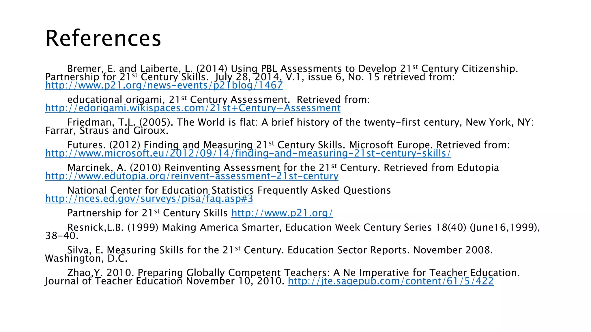 References 
Bremer, E. and Laiberte, L. (2014) Using PBL Assessments to Develop 21st Century Citizenship. 
Partnership for 21st Century Skills. July 28, 2014, V.1, issue 6, No. 15 retrieved from: 
http://www.p21.org/news-events/p21blog/1467 
educational origami, 21st Century Assessment. Retrieved from: 
http://edorigami.wikispaces.com/21st+Century+Assessment 
Friedman, T.L. (2005). The World is flat: A brief history of the twenty-first century, New York, NY: 
Farrar, Straus and Giroux. 
Futures. (2012) Finding and Measuring 21st Century Skills. Microsoft Europe. Retrieved from: 
http://www.microsoft.eu/2012/09/14/finding-and-measuring-21st-century-skills/ 
Marcinek, A. (2010) Reinventing Assessment for the 21st Century. Retrieved from Edutopia 
http://www.edutopia.org/reinvent-assessment-21st-century 
National Center for Education Statistics Frequently Asked Questions 
http://nces.ed.gov/surveys/pisa/faq.asp#3 
Partnership for 21st Century Skills http://www.p21.org/ 
Resnick,L.B. (1999) Making America Smarter, Education Week Century Series 18(40) (June16,1999), 
38-40. 
Silva, E. Measuring Skills for the 21st Century. Education Sector Reports. November 2008. 
Washington, D.C. 
Zhao,Y. 2010. Preparing Globally Competent Teachers: A Ne Imperative for Teacher Education. 
Journal of Teacher Education November 10, 2010. http://jte.sagepub.com/content/61/5/422 

