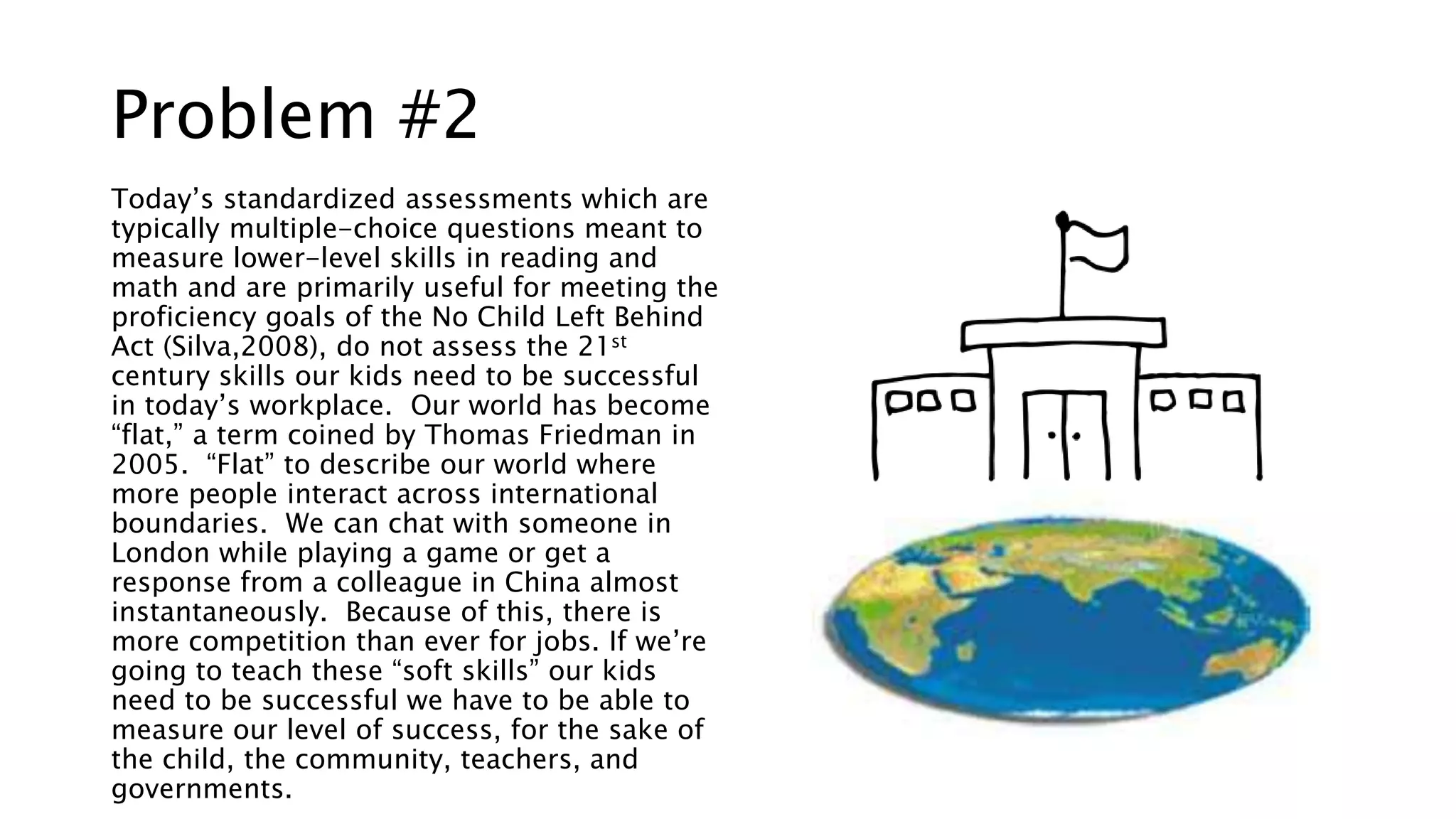 Problem #2 
Today’s standardized assessments which are 
typically multiple-choice questions meant to 
measure lower-level skills in reading and 
math and are primarily useful for meeting the 
proficiency goals of the No Child Left Behind 
Act (Silva,2008), do not assess the 21st 
century skills our kids need to be successful 
in today’s workplace. Our world has become 
“flat,” a term coined by Thomas Friedman in 
2005. “Flat” to describe our world where 
more people interact across international 
boundaries. We can chat with someone in 
London while playing a game or get a 
response from a colleague in China almost 
instantaneously. Because of this, there is 
more competition than ever for jobs. If we’re 
going to teach these “soft skills” our kids 
need to be successful we have to be able to 
measure our level of success, for the sake of 
the child, the community, teachers, and 
governments. 
 