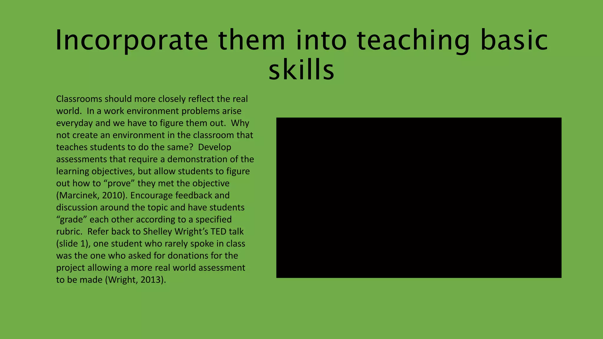 Incorporate them into teaching basic 
skills 
Classrooms should more closely reflect the real 
world. In a work environment problems arise 
everyday and we have to figure them out. Why 
not create an environment in the classroom that 
teaches students to do the same? Develop 
assessments that require a demonstration of the 
learning objectives, but allow students to figure 
out how to “prove” they met the objective 
(Marcinek, 2010). Encourage feedback and 
discussion around the topic and have students 
“grade” each other according to a specified 
rubric. Refer back to Shelley Wright’s TED talk 
(slide 1), one student who rarely spoke in class 
was the one who asked for donations for the 
project allowing a more real world assessment 
to be made (Wright, 2013). 
 