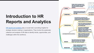 Introduction to HR
Reports and Analytics
HR reports and analytics play a crucial role in providing insights for
strategic decision-making in organizations. They involve the systematic
collection and analysis of HR data to identify trends, opportunities, and
challenges within the workforce.
 