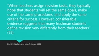“When teachers assign revision tasks, they typically 
hope that students will set the same goals, make 
use of the same procedures, and apply the same 
criteria for success. However, considerable 
evidence suggests that many freshman students 
define revision very differently from their teachers” 
(55). 
David L. Wallace and John R. Hayes, 1991 
 