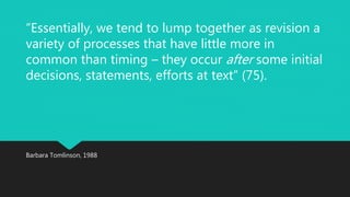 “Essentially, we tend to lump together as revision a 
variety of processes that have little more in 
common than timing – they occur after some initial 
decisions, statements, efforts at text” (75). 
Barbara Tomlinson, 1988 
 