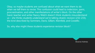 Okay, so maybe students are confused about what we want them to do 
when we tell them to revise. This confusion could lead to indecision, panic, 
procrastination, and other manifestations of writer’s block. On the other 
hand, teacher and writer Nancy Welch doesn’t think students misunderstand 
us – she thinks students understand we’re talking drastic revision (232-233), 
the kind described by Sommers, Davis, Gillam, Kleinfeld, and Costello. 
Brianne Holmes 
So, why else might these students experience revision block? 
 