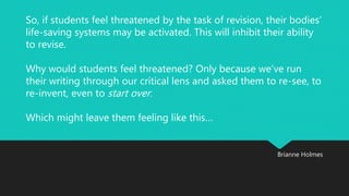So, if students feel threatened by the task of revision, their bodies’ 
life-saving systems may be activated. This will inhibit their ability 
to revise. 
Why would students feel threatened? Only because we’ve run 
their writing through our critical lens and asked them to re-see, to 
re-invent, even to start over . 
Brianne Holmes 
Which might leave them feeling like this… 
 