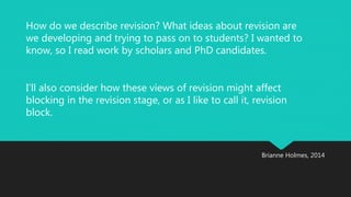 How do we describe revision? What ideas about revision are 
we developing and trying to pass on to students? I wanted to 
know, so I read work by scholars and PhD candidates. 
I’ll also consider how these views of revision might affect 
blocking in the revision stage, or as I like to call it, revision 
block. 
Brianne Holmes, 2014 
 