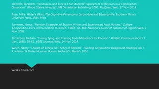 Kleinfeld, Elizabeth. “Dissonance and Excess: Four Students’ Experiences of Revision in a Composition 
Classroom.” Illinois State University: UMI Dissertation Publishing, 2006. ProQuest . Web. 17 Nov. 2014. 
Rose, Mike. Writer’s Block: The Cognitive Dimensions . Carbundale and Edwardsville: Southern Illinois 
University Press, 1984. Print. 
Sommers, Nancy. “Revision Strategies of Student Writers and Experienced Adult Writers.” College 
Composition and Communication 31.4 (Dec., 1980): 378-388. National Council of Teachers of English. Web. 2 
Nov. 2009. 
Tomlinson, Barbara. “Tuning Tying, and Training Texts: Metaphors for Revision.” Written Communication 5.1 
(Jan., 1988): 58-81. SAGE Journals. Web. 14 Nov. 2014. 
Welch, Nancy. “Toward an Excess-ive Theory of Revision.” Teaching Composition: Background Readings, Eds. T. 
R. Johnson & Shirley Morahan. Boston: Bedford/St. Martin's, 2002. 
Works Cited cont. 
