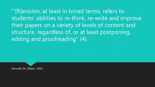 “‘[R]evision,’at least in broad terms, refers to 
students’ abilities to re-think, re-write and improve 
their papers on a variety of levels of content and 
structure, regardless of, or at least postponing, 
editing and proofreading” (4). 
Kenneth M. Gillam, 2005 
 
