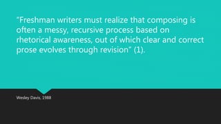 “Freshman writers must realize that composing is 
often a messy, recursive process based on 
rhetorical awareness, out of which clear and correct 
prose evolves through revision” (1). 
Wesley Davis, 1988 
 