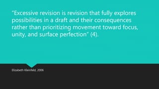 “Excessive revision is revision that fully explores 
possibilities in a draft and their consequences 
rather than prioritizing movement toward focus, 
unity, and surface perfection” (4). 
Elizabeth Kleinfeld, 2006 
 