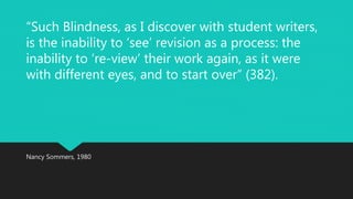 “Such Blindness, as I discover with student writers, 
is the inability to ‘see’ revision as a process: the 
inability to ‘re-view’ their work again, as it were 
with different eyes, and to start over” (382). 
Nancy Sommers, 1980 
 