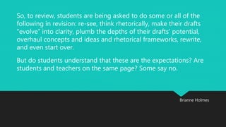 So, to review, students are being asked to do some or all of the 
following in revision: re-see, think rhetorically, make their drafts 
“evolve” into clarity, plumb the depths of their drafts’ potential, 
overhaul concepts and ideas and rhetorical frameworks, rewrite, 
and even start over. 
But do students understand that these are the expectations? Are 
students and teachers on the same page? Some say no. 
Brianne Holmes 
 