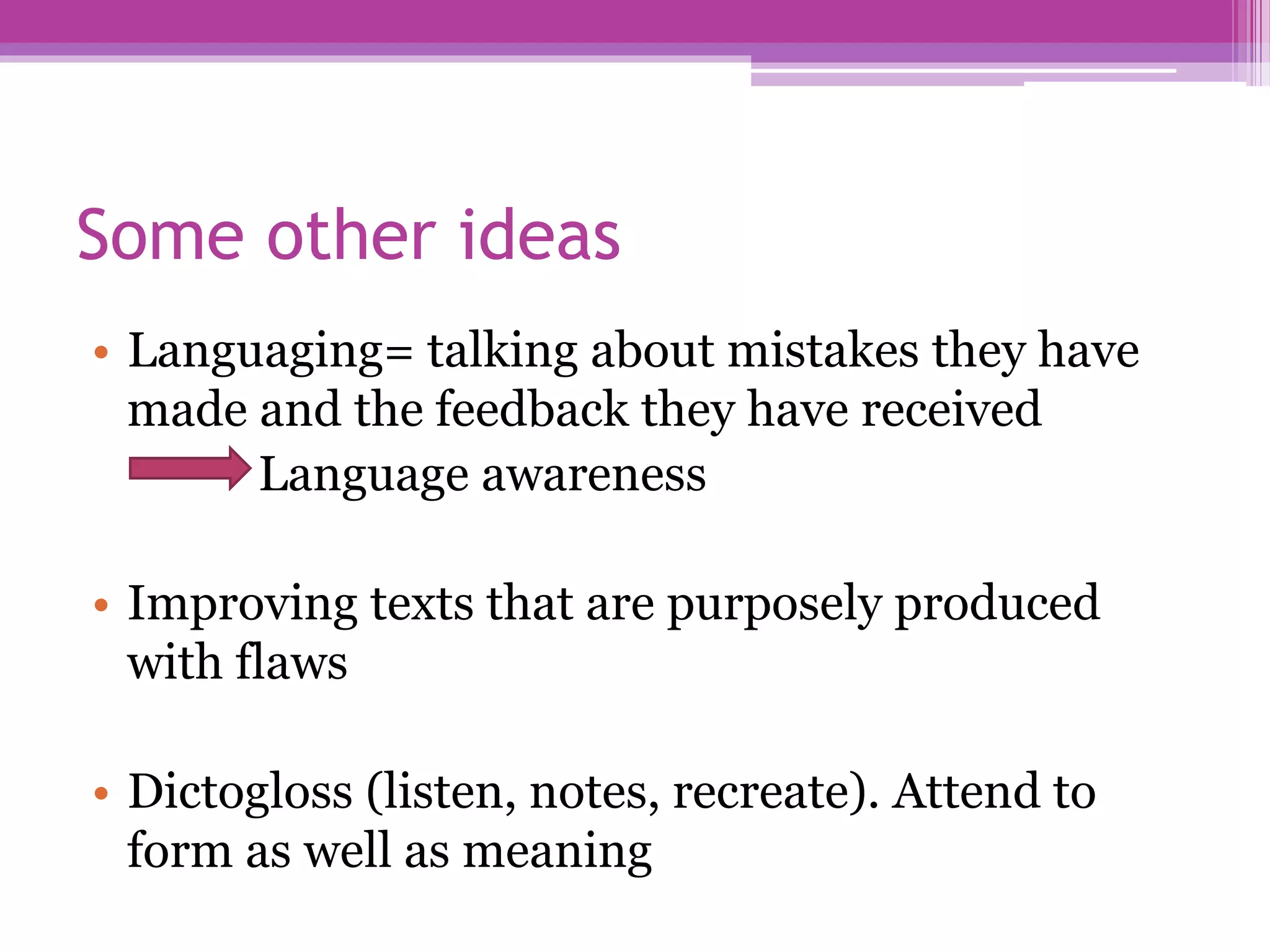 Some other ideas
• Languaging= talking about mistakes they have
made and the feedback they have received
Language awareness
• Improving texts that are purposely produced
with flaws
• Dictogloss (listen, notes, recreate). Attend to
form as well as meaning
 