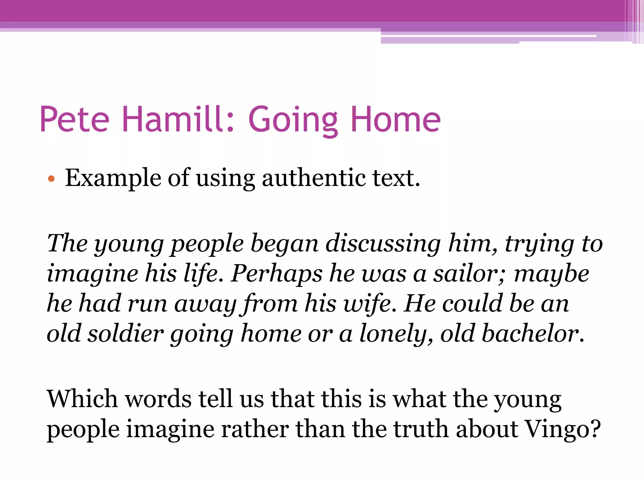 Pete Hamill: Going Home
• Example of using authentic text.
The young people began discussing him, trying to
imagine his life. Perhaps he was a sailor; maybe
he had run away from his wife. He could be an
old soldier going home or a lonely, old bachelor.
Which words tell us that this is what the young
people imagine rather than the truth about Vingo?
 