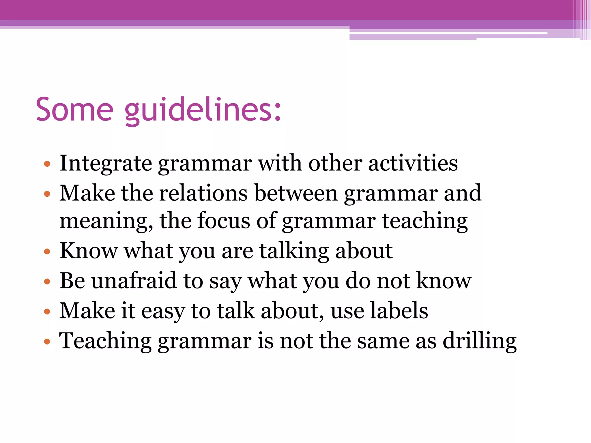 Some guidelines:
• Integrate grammar with other activities
• Make the relations between grammar and
meaning, the focus of grammar teaching
• Know what you are talking about
• Be unafraid to say what you do not know
• Make it easy to talk about, use labels
• Teaching grammar is not the same as drilling
 