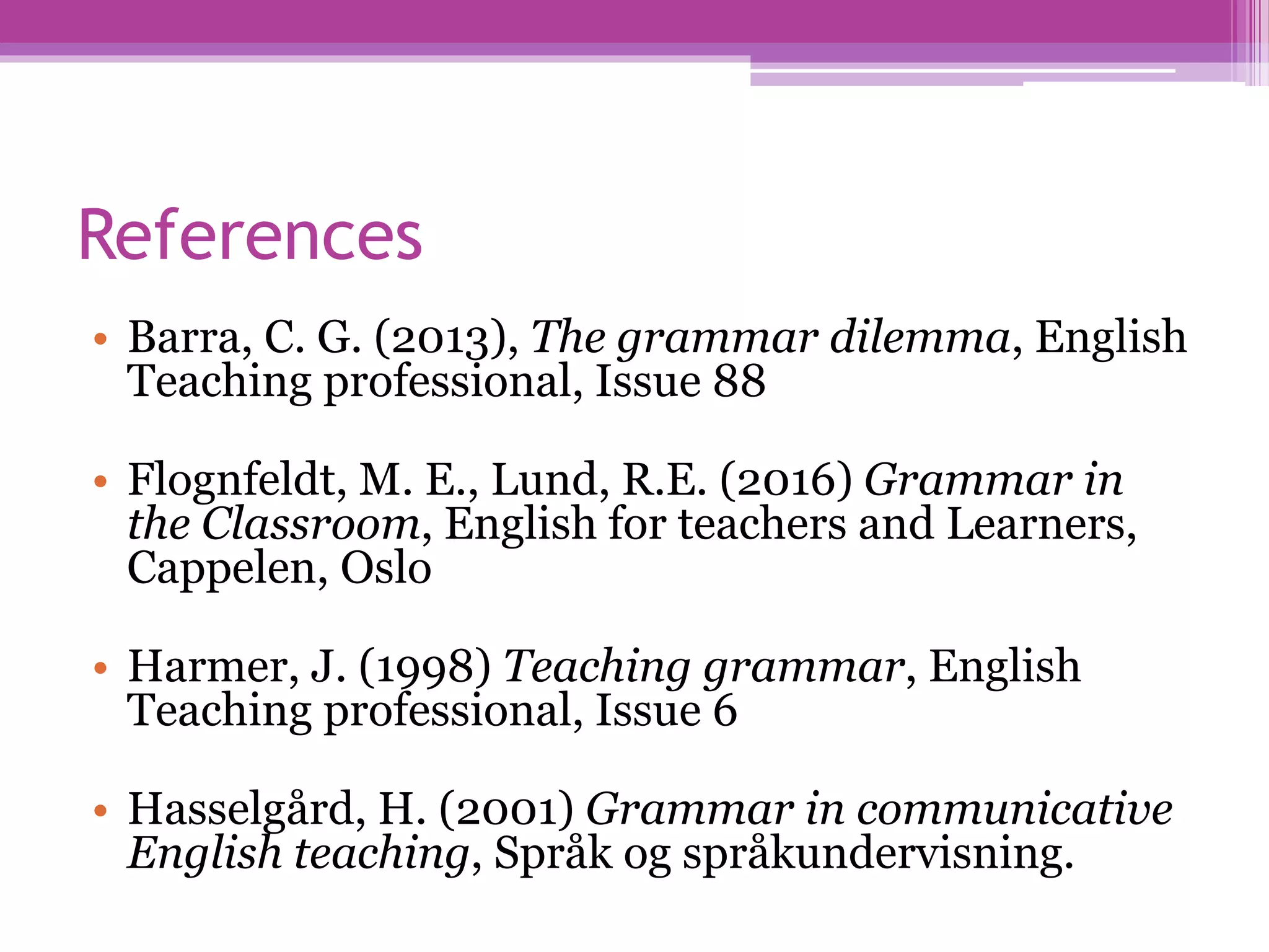 References
• Barra, C. G. (2013), The grammar dilemma, English
Teaching professional, Issue 88
• Flognfeldt, M. E., Lund, R.E. (2016) Grammar in
the Classroom, English for teachers and Learners,
Cappelen, Oslo
• Harmer, J. (1998) Teaching grammar, English
Teaching professional, Issue 6
• Hasselgård, H. (2001) Grammar in communicative
English teaching, Språk og språkundervisning.
 