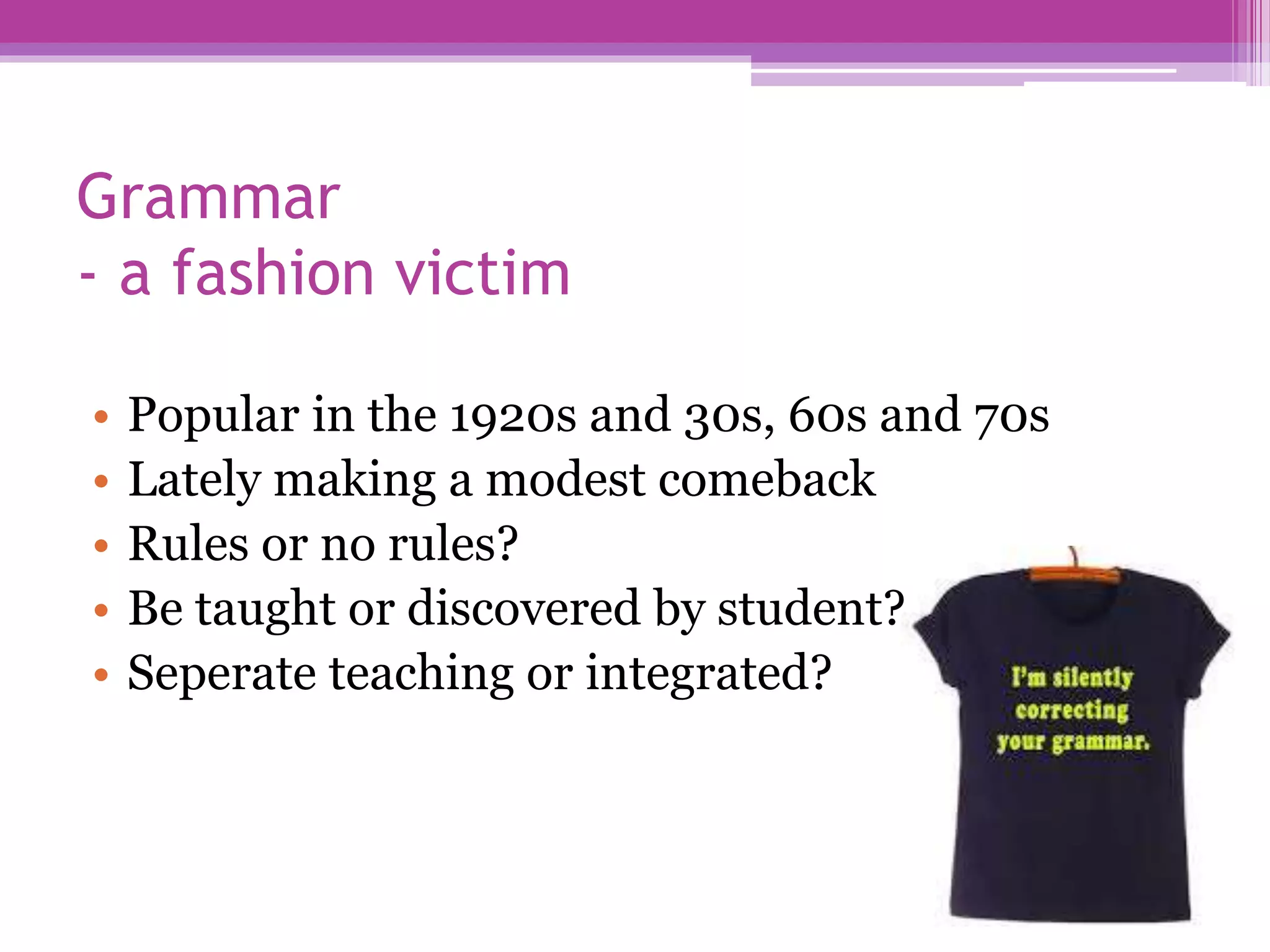 Grammar
- a fashion victim
• Popular in the 1920s and 30s, 60s and 70s
• Lately making a modest comeback
• Rules or no rules?
• Be taught or discovered by student?
• Seperate teaching or integrated?
 