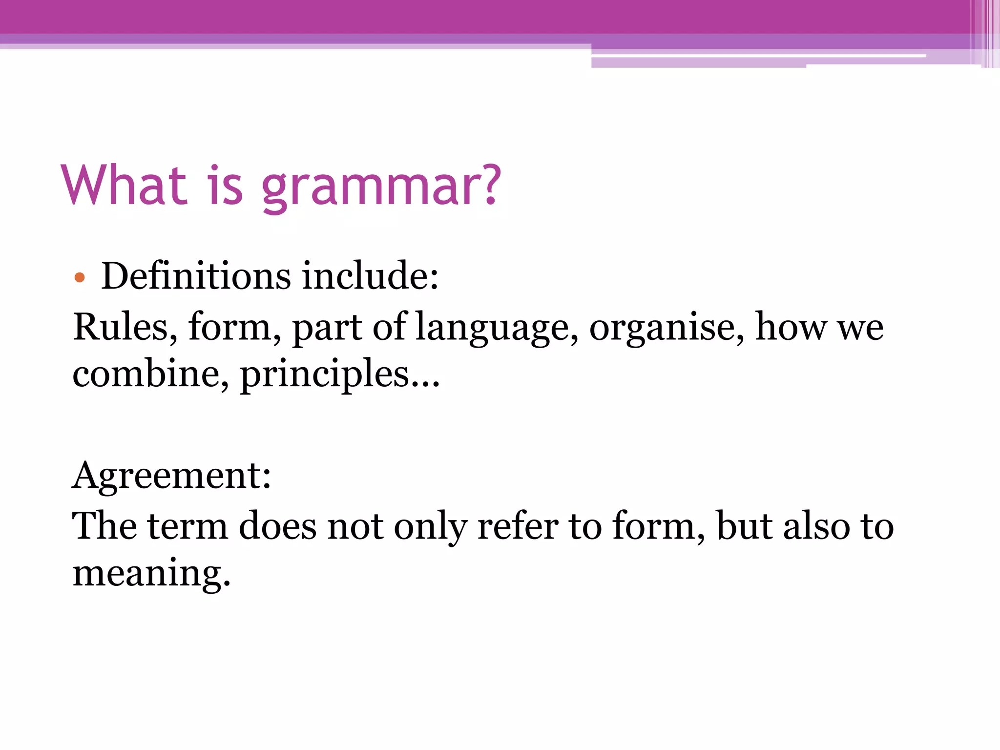 What is grammar?
• Definitions include:
Rules, form, part of language, organise, how we
combine, principles...
Agreement:
The term does not only refer to form, but also to
meaning.
 