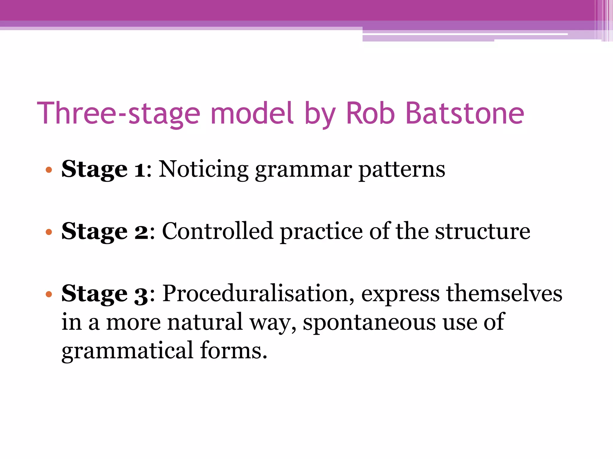 Three-stage model by Rob Batstone
• Stage 1: Noticing grammar patterns
• Stage 2: Controlled practice of the structure
• Stage 3: Proceduralisation, express themselves
in a more natural way, spontaneous use of
grammatical forms.
 