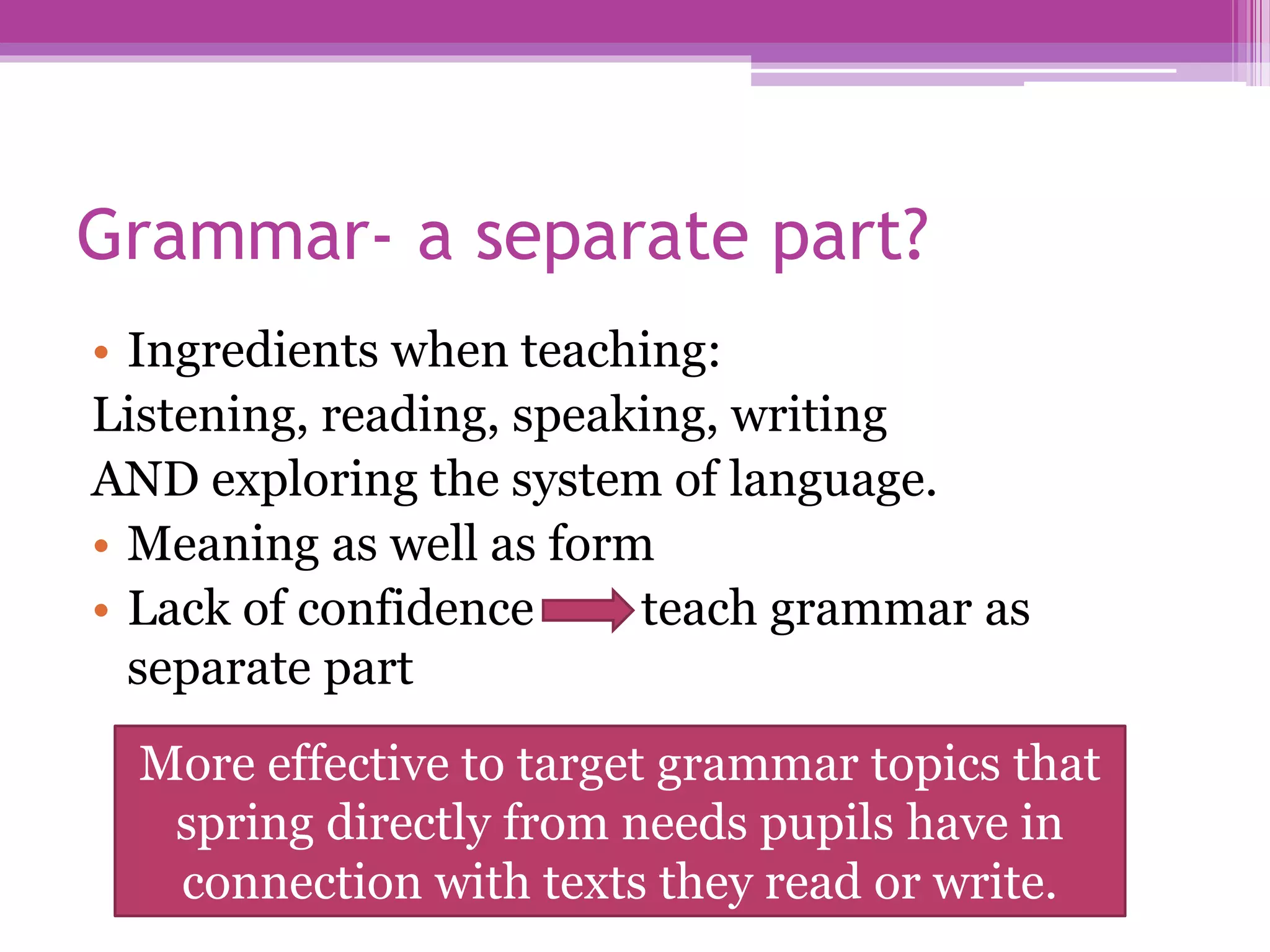 Grammar- a separate part?
• Ingredients when teaching:
Listening, reading, speaking, writing
AND exploring the system of language.
• Meaning as well as form
• Lack of confidence teach grammar as
separate part
More effective to target grammar topics that
spring directly from needs pupils have in
connection with texts they read or write.
 