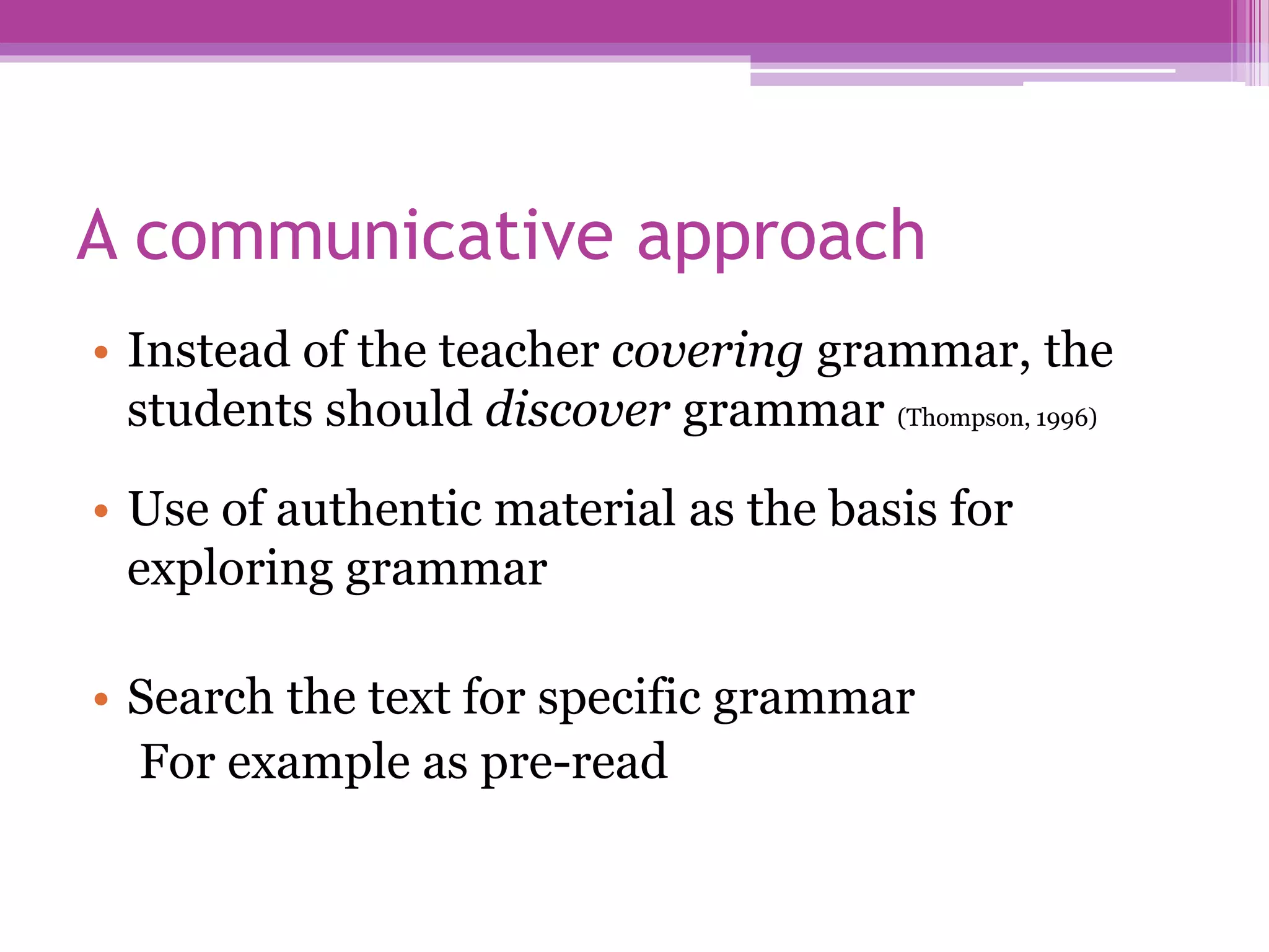 A communicative approach
• Instead of the teacher covering grammar, the
students should discover grammar (Thompson, 1996)
• Use of authentic material as the basis for
exploring grammar
• Search the text for specific grammar
For example as pre-read
 