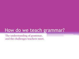 How do we teach grammar?
The understanding of grammar,
and the challenges teachers meet.
 