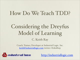 How Do We Teach TDD?

Considering the Dreyfus
  Model of Learning
                  C. Keith Ray
  Coach, Trainer, Developer at Industrial Logic, Inc.
    keith@industriallogic.com twitter: @ckeithray


                            http://industriallogic.com
 