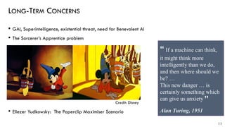 LONG-TERM CONCERNS
• GAI, Superintelligence, existential threat, need for Benevolent AI
• The Sorcerer’s Apprentice problem
• Eliezer Yudkowsky: The Paperclip Maximiser Scenario
11
Credit: Disney
If a machine can think,
it might think more
intelligently than we do,
and then where should we
be? …
This new danger … is
certainly something which
can give us anxiety
Alan Turing, 1951
“
“
 