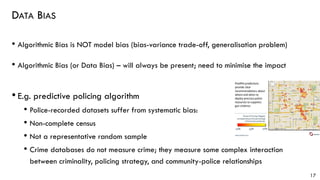 DATA BIAS
• Algorithmic Bias is NOT model bias (bias-variance trade-off, generalisation problem)
• Algorithmic Bias (or Data Bias) – will always be present; need to minimise the impact
• E.g. predictive policing algorithm
• Police-recorded datasets suffer from systematic bias:
• Non-complete census
• Not a representative random sample
• Crime databases do not measure crime; they measure some complex interaction
between criminality, policing strategy, and community-police relationships
17
 