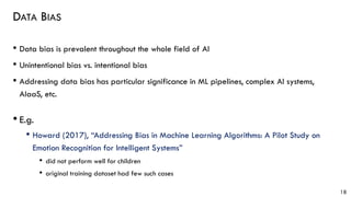 DATA BIAS
• Data bias is prevalent throughout the whole field of AI
• Unintentional bias vs. intentional bias
• Addressing data bias has particular significance in ML pipelines, complex AI systems,
AIaaS, etc.
• E.g.
• Howard (2017), “Addressing Bias in Machine Learning Algorithms: A Pilot Study on
Emotion Recognition for Intelligent Systems”
• did not perform well for children
• original training dataset had few such cases
18
 