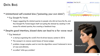 DATA BIAS
• Unintentional self-created bias (“poisoning your own data”)
• E.g. Google Flu Trends
• began suggesting flu-related queries to people who did not have the flu, and
thus Google Flu Trends began itself corrupting the dataset by seeding it with
excess flu-related queries, thus creating a feedback loop
• Despite good intentions, biased data can lead to a far worse result
• E.g. beauty.ai
• a startup organising the world's first AI-driven beauty contest in 2016
• The concept is to remove social biases of human judges
• problem: image samples used to train the algorithms weren’t balanced in terms
of race and ethnicity.
• so-called 'white guy problem’
19
 