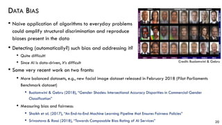 DATA BIAS
• Naive application of algorithms to everyday problems
could amplify structural discrimination and reproduce
biases present in the data
• Detecting (automatically?) such bias and addressing it?
• Quite difficult!
• Since AI is data-driven, it’s difficult
20
Credit: Buolamwini & Gebru
• Some very recent work on two fronts:
• More balanced datasets, e.g., new facial image dataset released in February 2018 (Pilot Parliaments
Benchmark dataset)
• Buolamwini & Gebru (2018), “Gender Shades: Intersectional Accuracy Disparities in Commercial Gender
Classification”
• Measuring bias and fairness:
• Shaikh et al. (2017), “An End-to-End Machine Learning Pipeline that Ensures Fairness Policies”
• Srivastava & Rossi (2018), “Towards Composable Bias Rating of AI Services”
 
