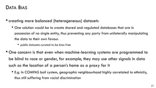 DATA BIAS
• creating more balanced (heterogeneous) datasets
• One solution would be to create shared and regulated databases that are in
possession of no single entity, thus preventing any party from unilaterally manipulating
the data to their own favour.
• public datasets curated to be bias free
• One concern is that even when machine-learning systems are programmed to
be blind to race or gender, for example, they may use other signals in data
such as the location of a person’s home as a proxy for it
• E.g. In COMPAS bail system, geographic neighbourhood highly correlated to ethnicity,
thus still suffering from racial discrimination
21
 