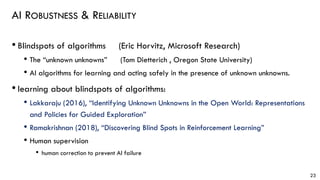 AI ROBUSTNESS & RELIABILITY
• Blindspots of algorithms (Eric Horvitz, Microsoft Research)
• The “unknown unknowns” (Tom Dietterich , Oregon State University)
• AI algorithms for learning and acting safely in the presence of unknown unknowns.
• learning about blindspots of algorithms:
• Lakkaraju (2016), “Identifying Unknown Unknowns in the Open World: Representations
and Policies for Guided Exploration”
• Ramakrishnan (2018), “Discovering Blind Spots in Reinforcement Learning”
• Human supervision
• human correction to prevent AI failure
23
 