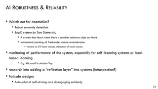 AI ROBUSTNESS & RELIABILITY
• Watch out for Anomalies?
• Robust anomaly detection
• BugID system by Tom Dietterich,
• A system that learn when there is another unknown class out there
• automated counting of freshwater macro-invertebrates
• trained on 29 insect classes, detection of novel classes
• monitoring of performance of the system, especially for self-learning systems or local-
based learning
• E.g. Microsoft’s chatbot Tay
• research into adding a “reflection layer” into systems (introspection?)
• Failsafe designs
• Auto-pilot of self-driving cars disengaging suddenly
24
 